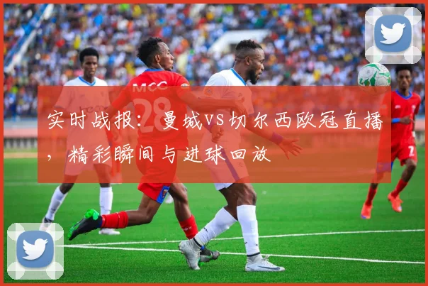 实时战报：曼城vs切尔西欧冠直播，精彩瞬间与进球回放