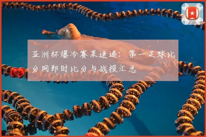 亚洲杯爆冷赛果速递：第一足球比分网即时比分与战报汇总