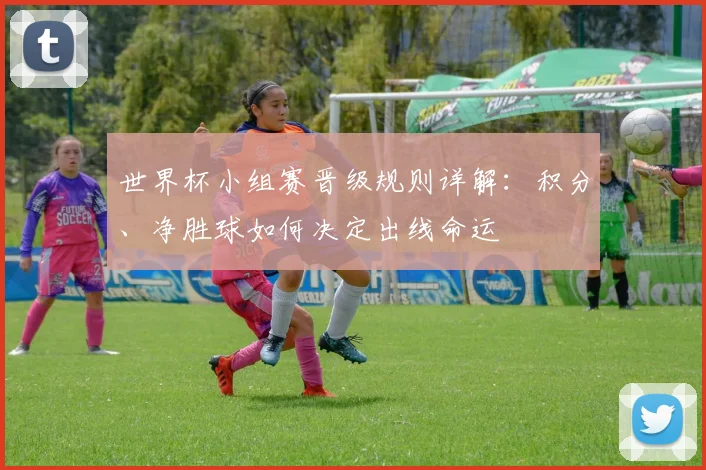 世界杯小组赛晋级规则详解：积分、净胜球如何决定出线命运