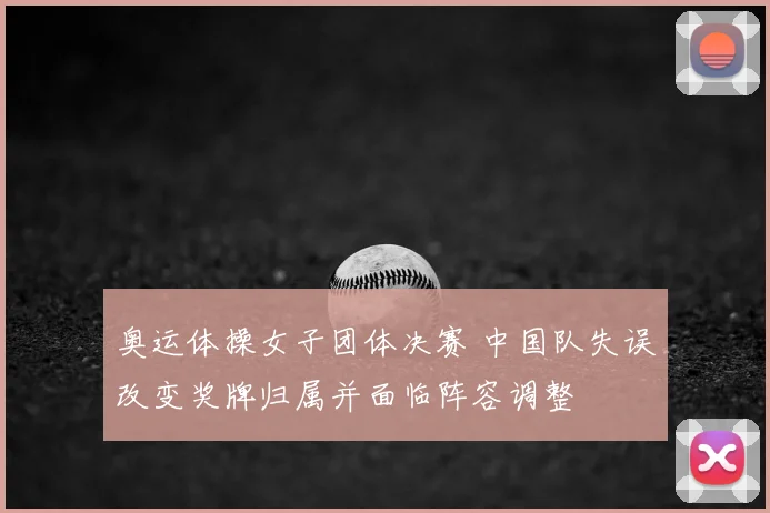 奥运体操女子团体决赛 中国队失误改变奖牌归属并面临阵容调整
