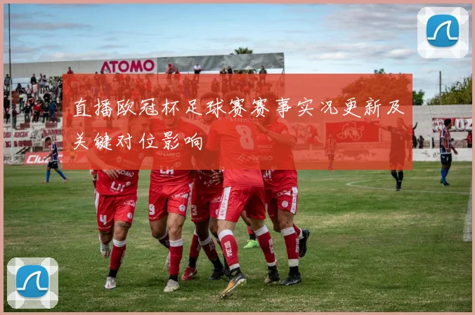 直播欧冠杯足球赛赛事实况更新及关键对位影响