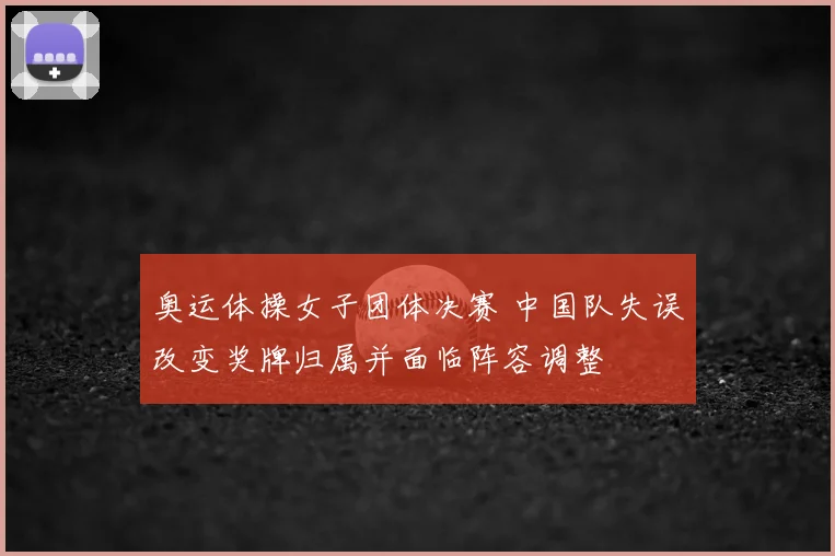 奥运体操女子团体决赛 中国队失误改变奖牌归属并面临阵容调整