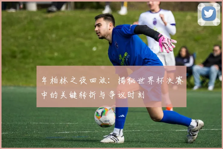 年柏林之夜回放：揭秘世界杯决赛中的关键转折与争议时刻