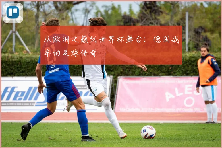 从欧洲之巅到世界杯舞台：德国战车的足球传奇
