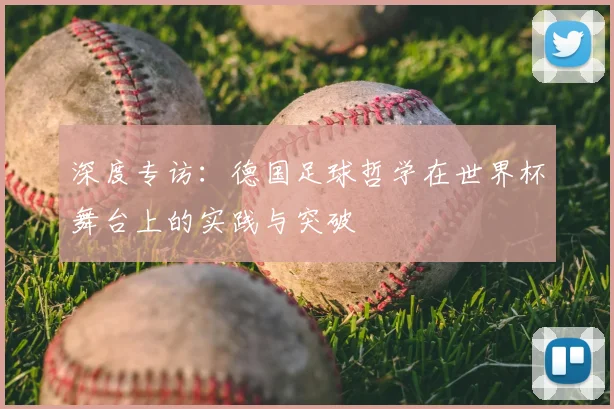深度专访:德国足球哲学在世界杯舞台上的实践与突破