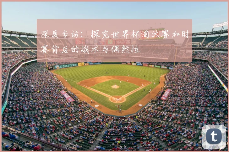 深度专访:探究世界杯淘汰赛加时赛背后的战术与偶然性