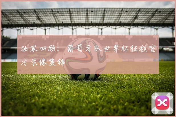 独家回顾：葡萄牙队世界杯征程官方录像集锦