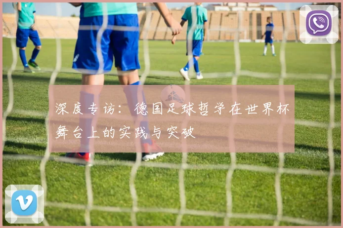 深度专访：德国足球哲学在世界杯舞台上的实践与突破