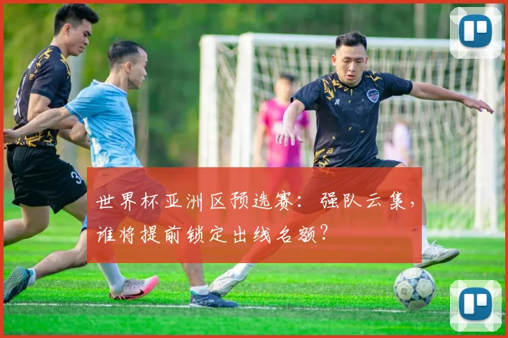 世界杯亚洲区预选赛：强队云集，谁将提前锁定出线名额？