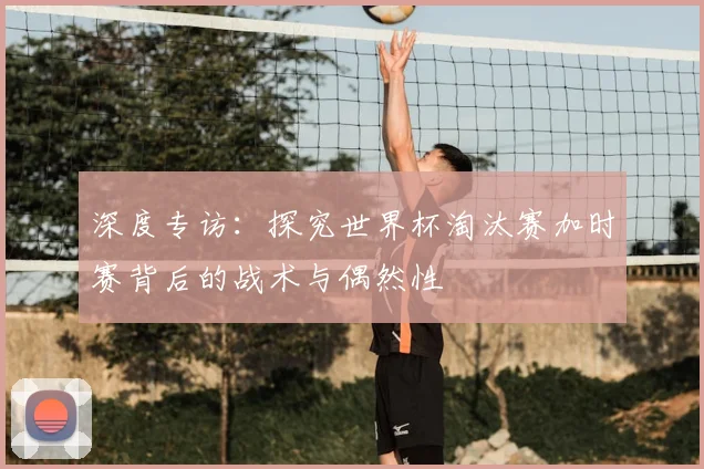 深度专访：探究世界杯淘汰赛加时赛背后的战术与偶然性