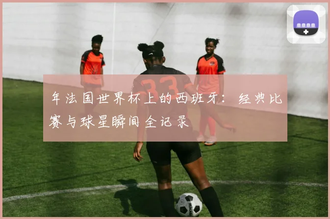 年法国世界杯上的西班牙：经典比赛与球星瞬间全记录