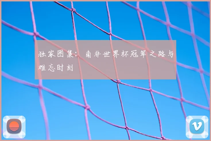独家图集：南非世界杯冠军之路与难忘时刻